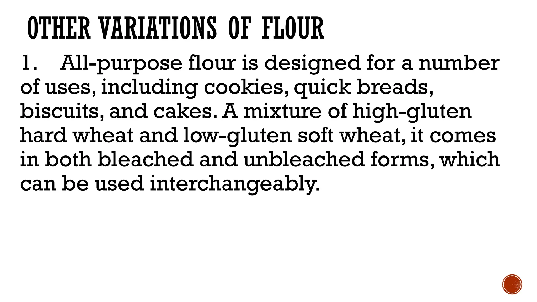 OTHER VARIATIONS OF FLOUR
1. All-purpose flour is designed for a number
of uses, including cookies, quick breads,
biscuits, and cakes. A mixture of high-gluten
hard wheat and low-gluten soft wheat, it comes
in both bleached and unbleached forms, which
can be used interchangeably.
 