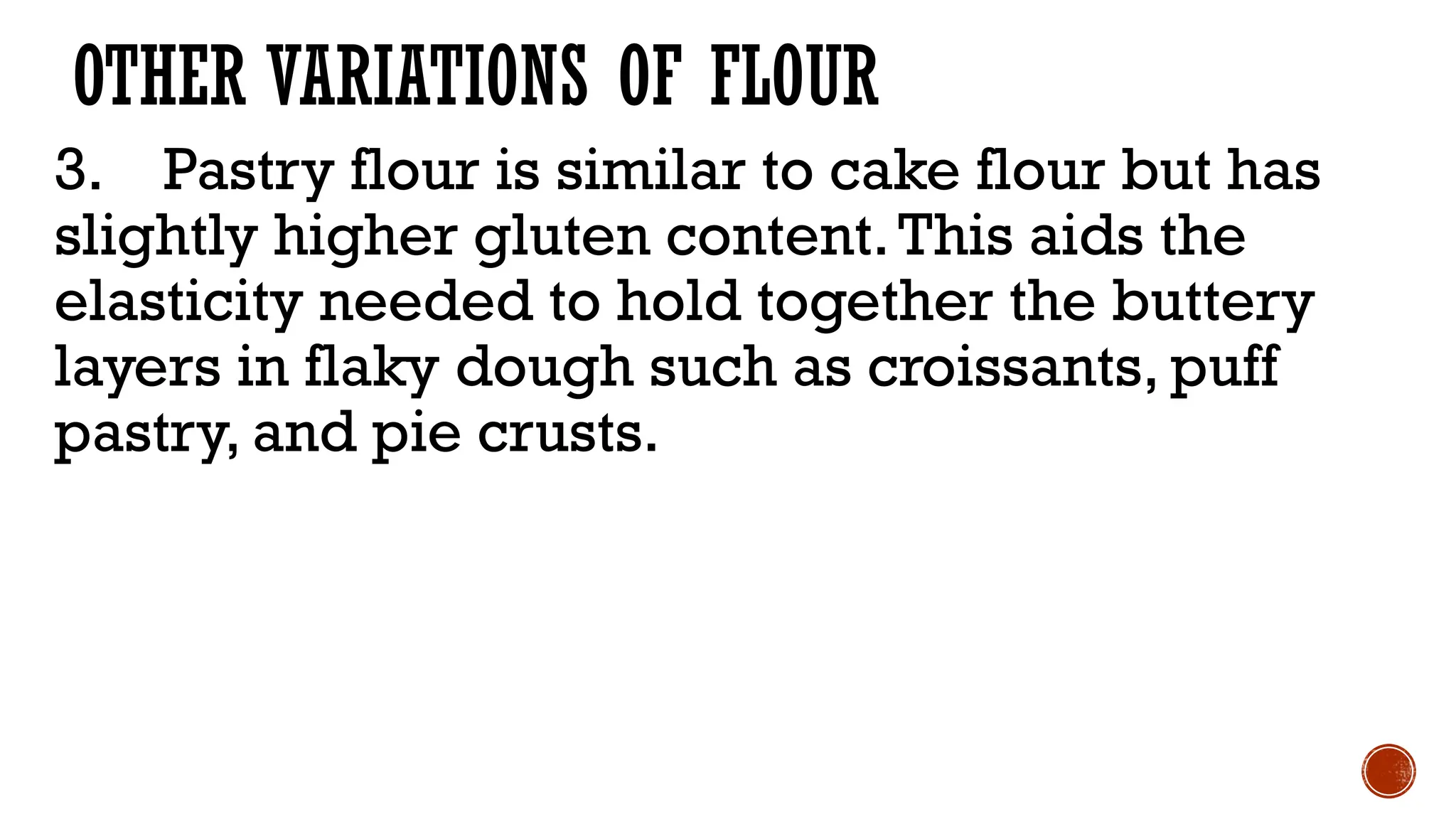 OTHER VARIATIONS OF FLOUR
3. Pastry flour is similar to cake flour but has
slightly higher gluten content.This aids the
elasticity needed to hold together the buttery
layers in flaky dough such as croissants, puff
pastry, and pie crusts.
 