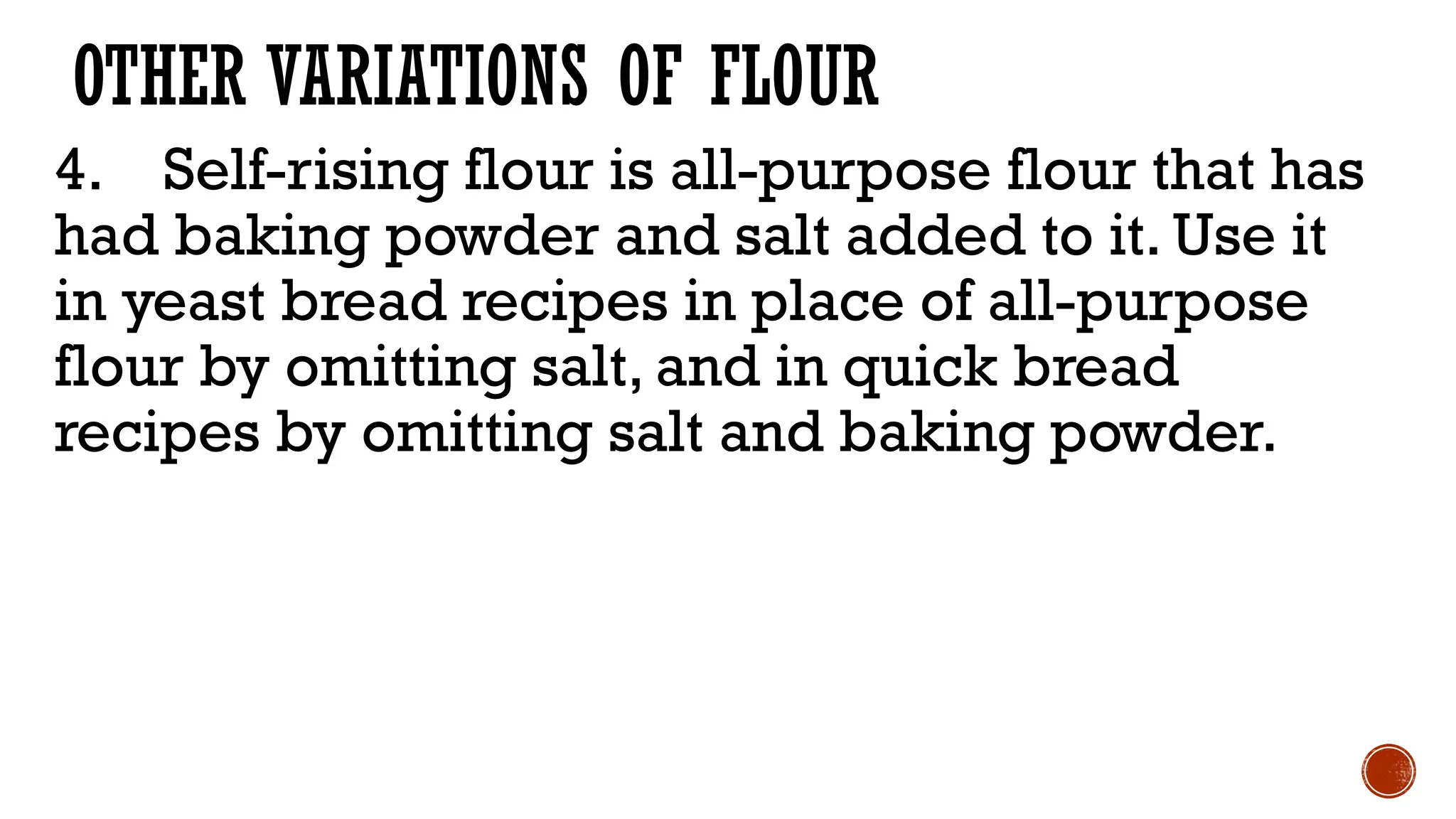 OTHER VARIATIONS OF FLOUR
4. Self-rising flour is all-purpose flour that has
had baking powder and salt added to it. Use it
in yeast bread recipes in place of all-purpose
flour by omitting salt, and in quick bread
recipes by omitting salt and baking powder.
 