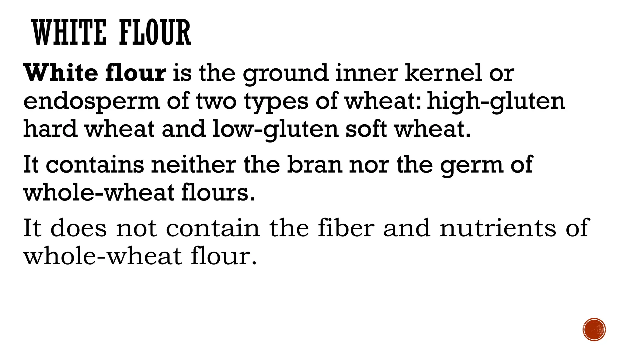 WHITE FLOUR
White flour is the ground inner kernel or
endosperm of two types of wheat: high-gluten
hard wheat and low-gluten soft wheat.
It contains neither the bran nor the germ of
whole-wheat flours.
It does not contain the fiber and nutrients of
whole-wheat flour.
 