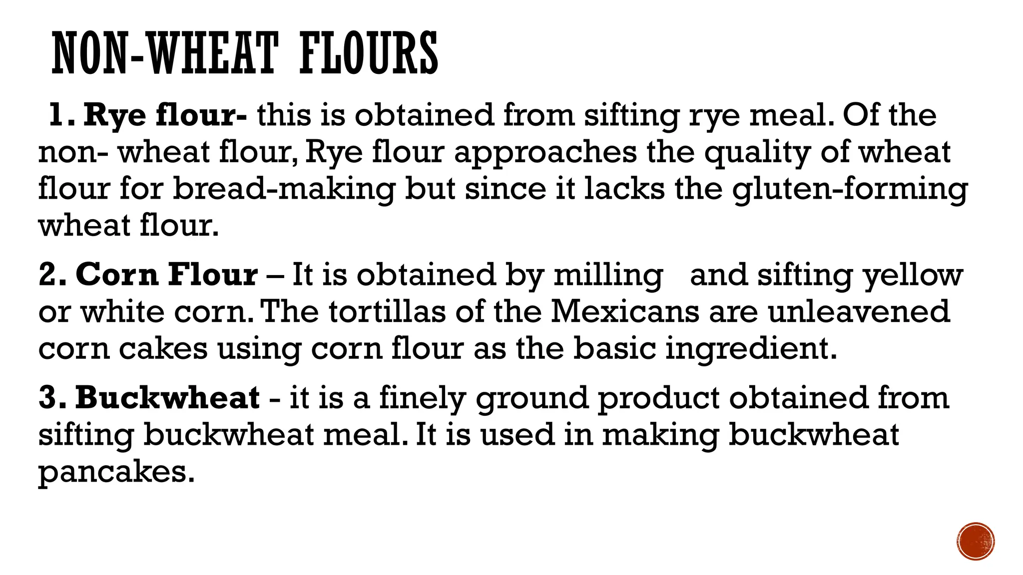 NON-WHEAT FLOURS
1. Rye flour- this is obtained from sifting rye meal. Of the
non- wheat flour, Rye flour approaches the quality of wheat
flour for bread-making but since it lacks the gluten-forming
wheat flour.
2. Corn Flour – It is obtained by milling and sifting yellow
or white corn.The tortillas of the Mexicans are unleavened
corn cakes using corn flour as the basic ingredient.
3. Buckwheat - it is a finely ground product obtained from
sifting buckwheat meal. It is used in making buckwheat
pancakes.
 