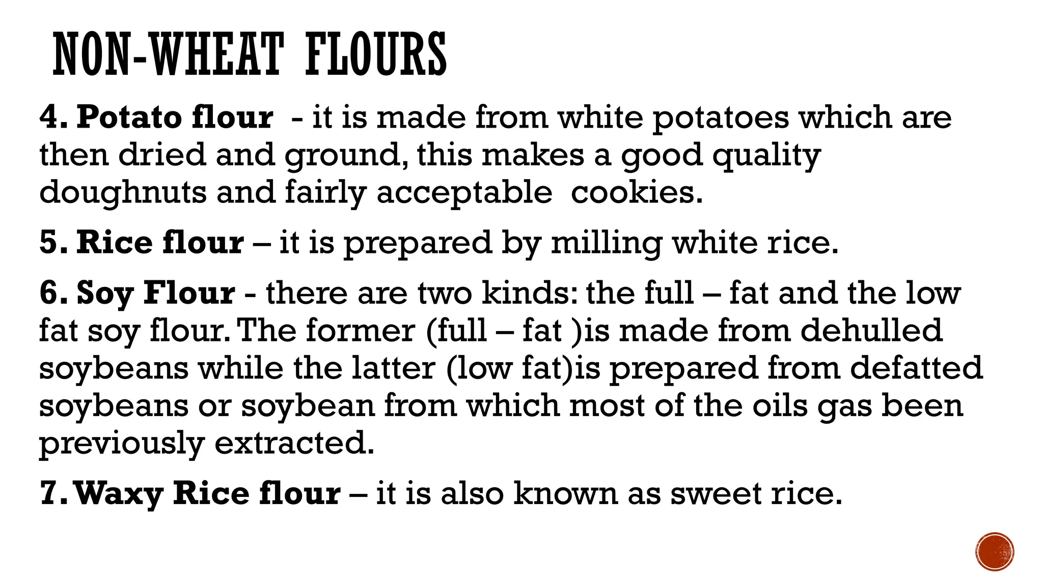 NON-WHEAT FLOURS
4. Potato flour - it is made from white potatoes which are
then dried and ground, this makes a good quality
doughnuts and fairly acceptable cookies.
5. Rice flour – it is prepared by milling white rice.
6. Soy Flour - there are two kinds: the full – fat and the low
fat soy flour.The former (full – fat )is made from dehulled
soybeans while the latter (low fat)is prepared from defatted
soybeans or soybean from which most of the oils gas been
previously extracted.
7.Waxy Rice flour – it is also known as sweet rice.
 