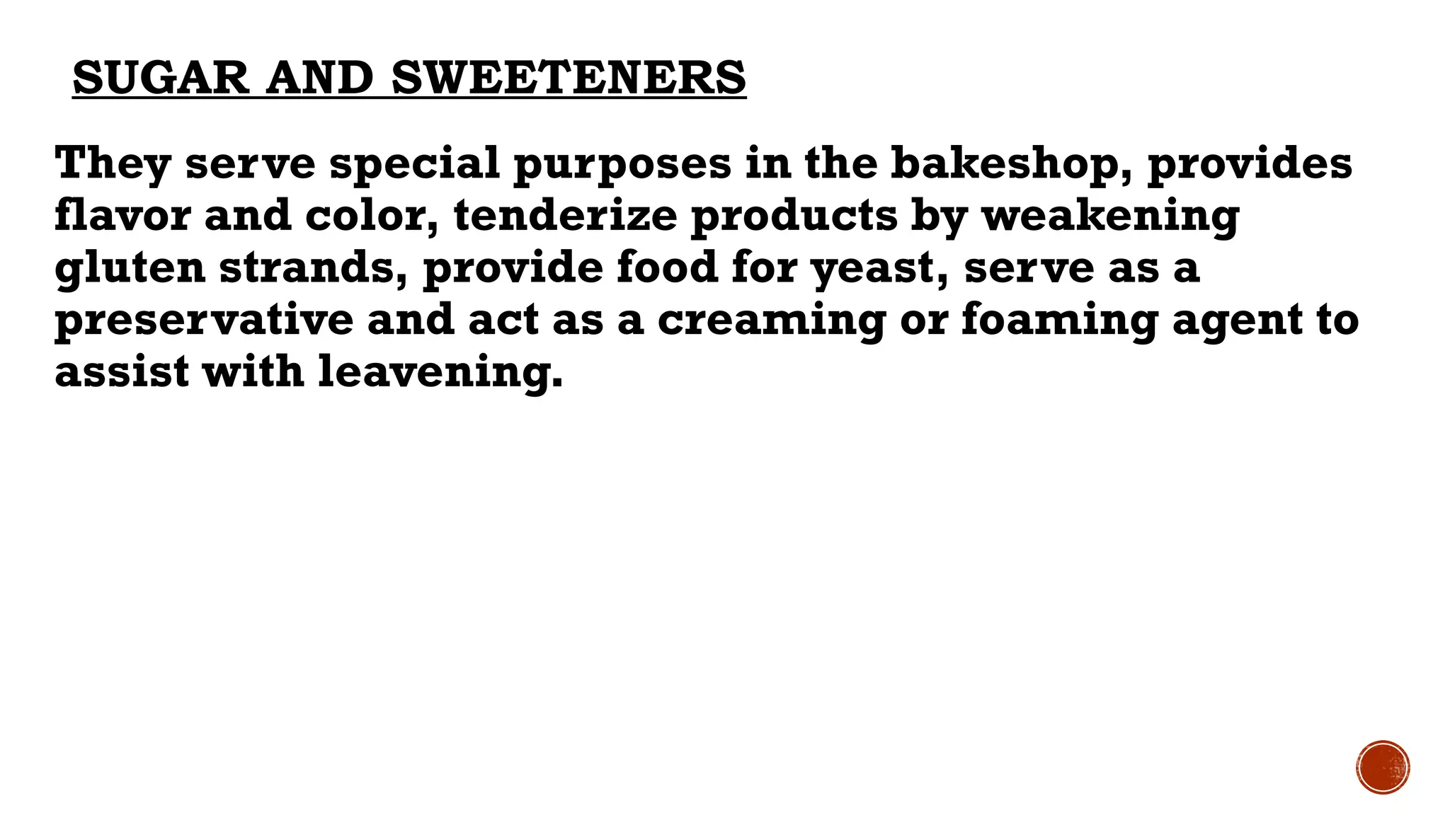SUGAR AND SWEETENERS
They serve special purposes in the bakeshop, provides
flavor and color, tenderize products by weakening
gluten strands, provide food for yeast, serve as a
preservative and act as a creaming or foaming agent to
assist with leavening.
 