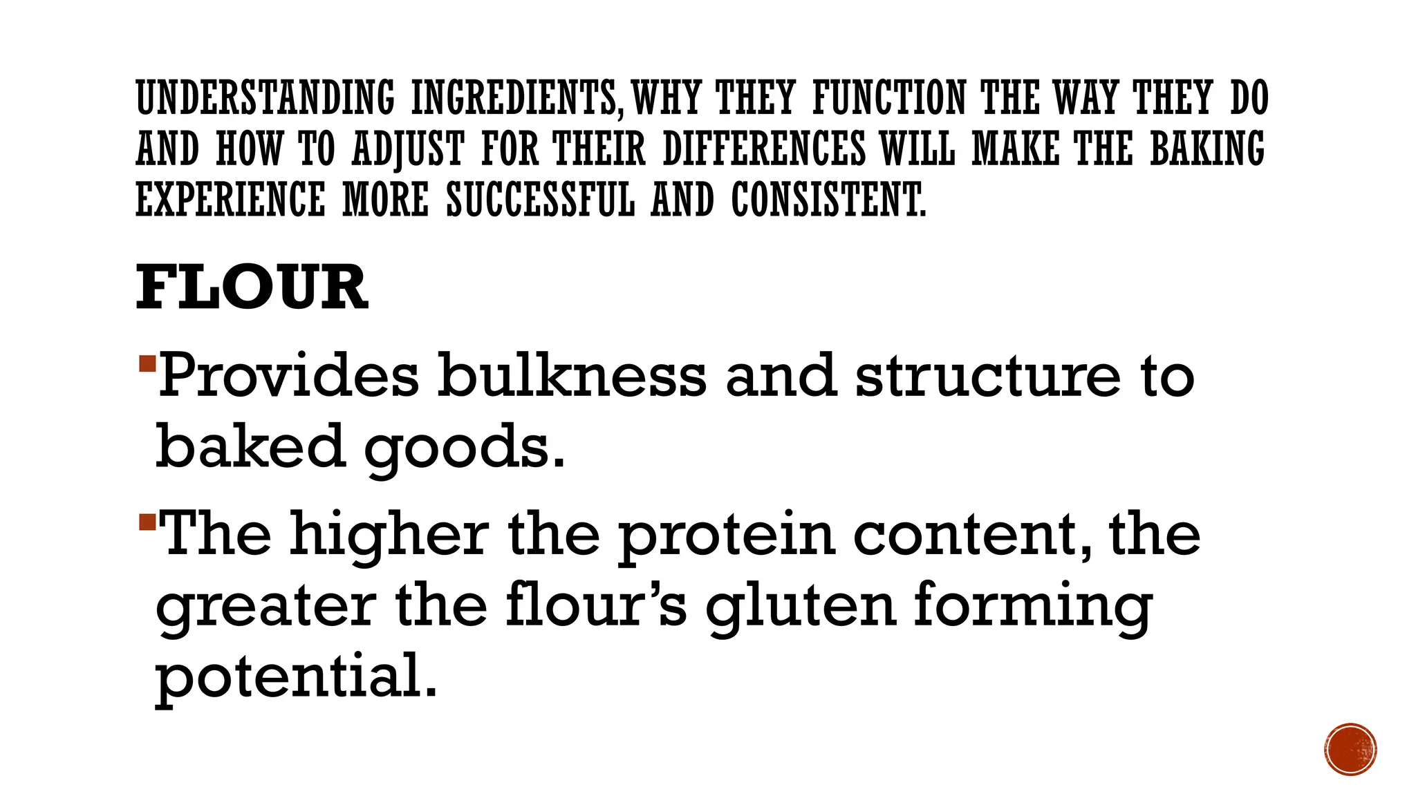 UNDERSTANDING INGREDIENTS,WHY THEY FUNCTION THE WAY THEY DO
AND HOW TO ADJUST FOR THEIR DIFFERENCES WILL MAKE THE BAKING
EXPERIENCE MORE SUCCESSFUL AND CONSISTENT.
FLOUR
Provides bulkness and structure to
baked goods.
The higher the protein content, the
greater the flour’s gluten forming
potential.
 