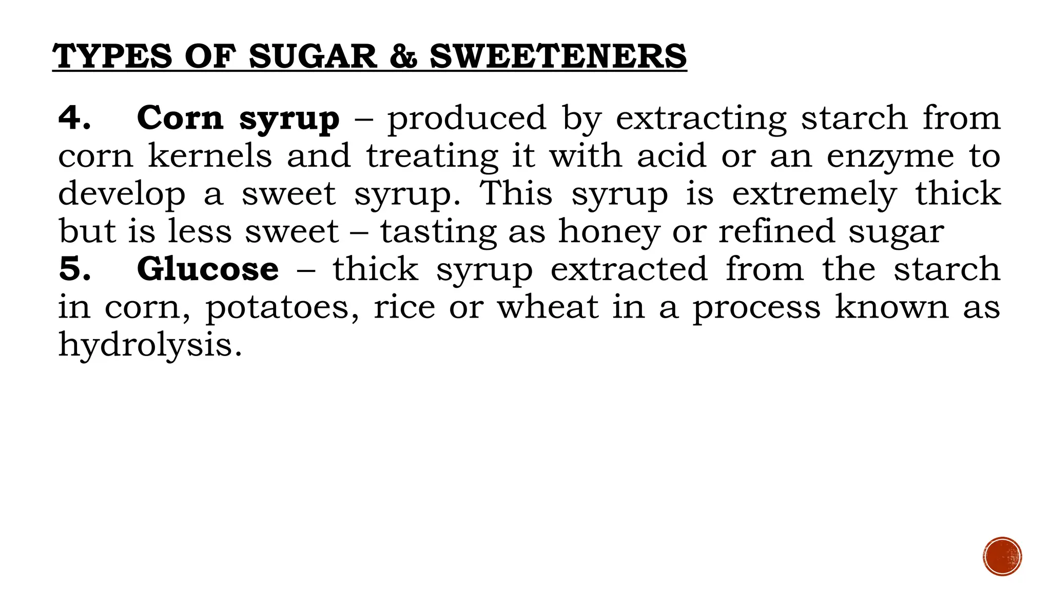TYPES OF SUGAR & SWEETENERS
4. Corn syrup – produced by extracting starch from
corn kernels and treating it with acid or an enzyme to
develop a sweet syrup. This syrup is extremely thick
but is less sweet – tasting as honey or refined sugar
5. Glucose – thick syrup extracted from the starch
in corn, potatoes, rice or wheat in a process known as
hydrolysis.
 
