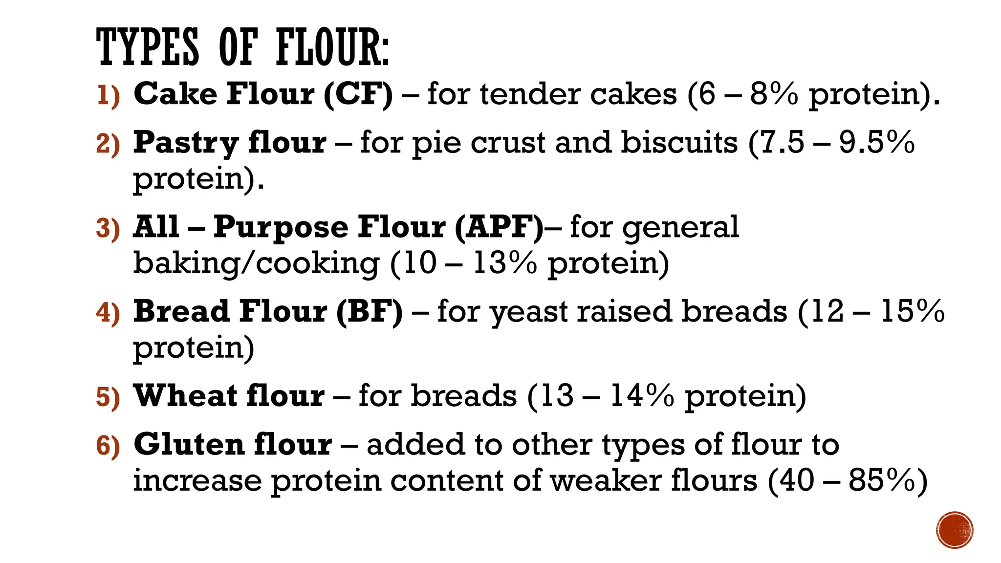 TYPES OF FLOUR:
1) Cake Flour (CF) – for tender cakes (6 – 8% protein).
2) Pastry flour – for pie crust and biscuits (7.5 – 9.5%
protein).
3) All – Purpose Flour (APF)– for general
baking/cooking (10 – 13% protein)
4) Bread Flour (BF) – for yeast raised breads (12 – 15%
protein)
5) Wheat flour – for breads (13 – 14% protein)
6) Gluten flour – added to other types of flour to
increase protein content of weaker flours (40 – 85%)
 