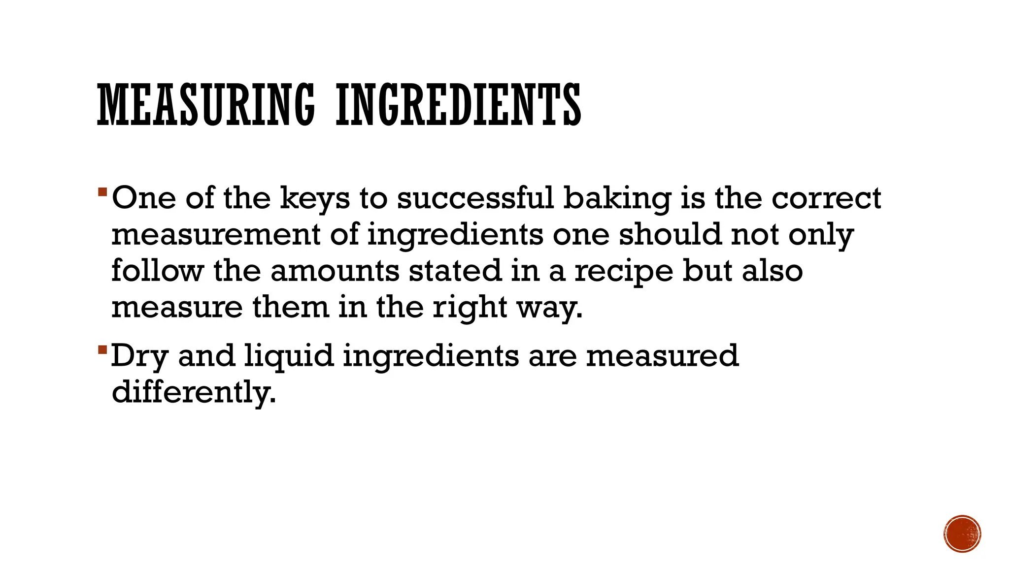 MEASURING INGREDIENTS
One of the keys to successful baking is the correct
measurement of ingredients one should not only
follow the amounts stated in a recipe but also
measure them in the right way.
Dry and liquid ingredients are measured
differently.
 
