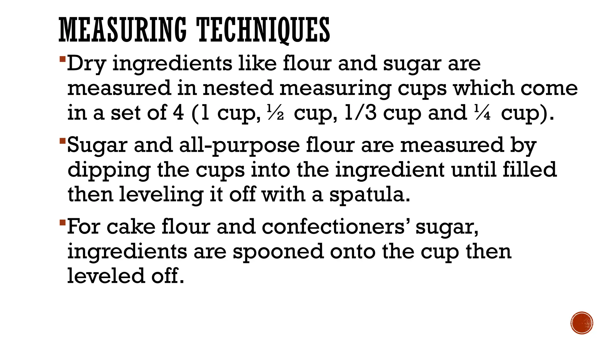 MEASURING TECHNIQUES
Dry ingredients like flour and sugar are
measured in nested measuring cups which come
in a set of 4 (1 cup, ½ cup, 1/3 cup and ¼ cup).
Sugar and all-purpose flour are measured by
dipping the cups into the ingredient until filled
then leveling it off with a spatula.
For cake flour and confectioners’ sugar,
ingredients are spooned onto the cup then
leveled off.
 