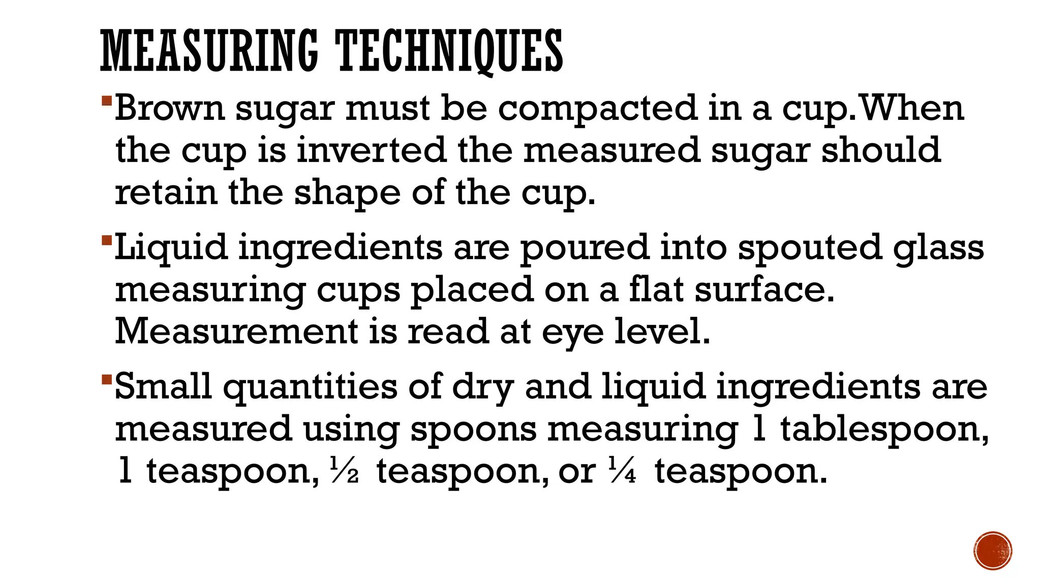 MEASURING TECHNIQUES
Brown sugar must be compacted in a cup.When
the cup is inverted the measured sugar should
retain the shape of the cup.
Liquid ingredients are poured into spouted glass
measuring cups placed on a flat surface.
Measurement is read at eye level.
Small quantities of dry and liquid ingredients are
measured using spoons measuring 1 tablespoon,
1 teaspoon, ½ teaspoon, or ¼ teaspoon.
 
