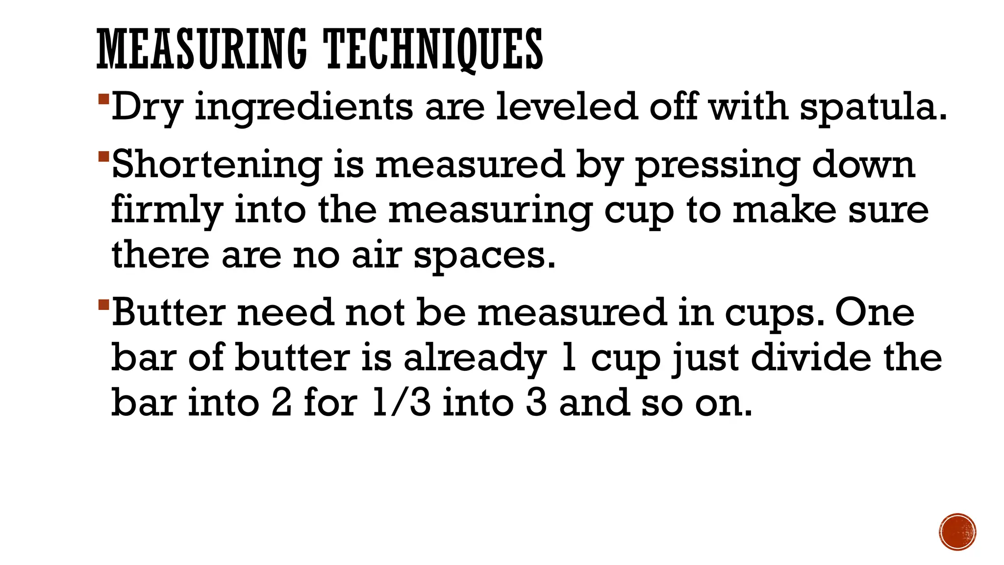 MEASURING TECHNIQUES
Dry ingredients are leveled off with spatula.
Shortening is measured by pressing down
firmly into the measuring cup to make sure
there are no air spaces.
Butter need not be measured in cups. One
bar of butter is already 1 cup just divide the
bar into 2 for 1/3 into 3 and so on.
 