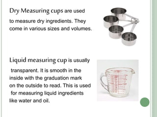 Dry Measuring cups are used
to measure dry ingredients. They
come in various sizes and volumes.
Liquidmeasuring cupis usually
transparent. It is smooth in the
inside with the graduation mark
on the outside to read. This is used
for measuring liquid ingredients
like water and oil.
 