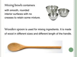 Mixingbowlscontainers
with smooth, rounded
interior surfaces with no
creases to retain some mixture.
Woodenspoonis used for mixing ingredients. It is made
of wood in different sizes and different length of the handle.
 