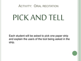 ACTIVITY: ORAL RECITATION
PICK AND TELL
Each student will be asked to pick one paper strip
and explain the use/s of the tool being asked in the
strip.
 
