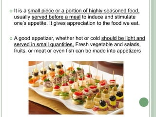  It is a small piece or a portion of highly seasoned food,
usually served before a meal to induce and stimulate
one’s appetite. It gives appreciation to the food we eat.
 A good appetizer, whether hot or cold should be light and
served in small quantities, Fresh vegetable and salads,
fruits, or meat or even fish can be made into appetizers
 