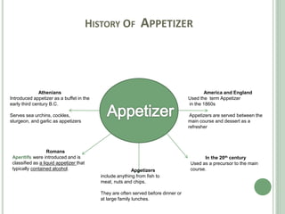 HISTORY OF APPETIZER
Athenians
Introduced appetizer as a buffet in the
early third century B.C.
Serves sea urchins, cockles,
sturgeon, and garlic as appetizers
America and England
Used the term Appetizer
in the 1860s
Appetizers are served between the
main course and dessert as a
refresher
In the 20th century
Used as a precursor to the main
course.
Romans
Aperitifs were introduced and is
classified as a liquid appetizer that
typically contained alcohol. Appetizers
include anything from fish to
meat, nuts and chips.
They are often served before dinner or
at large family lunches.
 