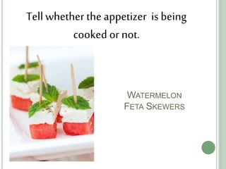 WATERMELON
FETA SKEWERS
Tell whether the appetizer is being
cooked or not.
 