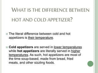 WHAT IS THE DIFFERENCE BETWEEN
HOT AND COLD APPETIZER?
 The literal difference between cold and hot
appetizers is their temperature.
 Cold appetizers are served in lower temperatures
while hot appetizers are literally served in higher
temperatures. As such, hot appetizers are most of
the time soup-based, made from bread, fried
meats, and other sizzling foods.
 