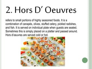 2. Hors D’ Oeuvres
refers to small portions of highly seasoned foods. It is a
combination of canapés, olives, stuffed celery, pickled radishes,
and fish. It is served on individual plate when guests are seated.
Sometimes this is simply placed on a platter and passed around.
Hors d’oeuvres are served cold or hot.
 