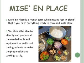 MISE’ EN PLACE
 Mise’ En Place is a French term which means “set in place”
that is you have everything ready to cook and in its place.
 You should be able to
identify and prepare all
the needed tools and
equipment as well as all
the ingredients to make
the preparation and
cooking easily.
 