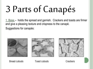 3 Parts of Canapés
1. Base – holds the spread and garnish. Crackers and toasts are firmer
and give a pleasing texture and crispness to the canapé.
Suggestions for canapés:
 