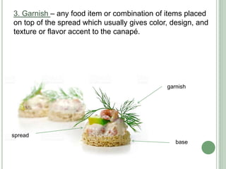 3. Garnish – any food item or combination of items placed
on top of the spread which usually gives color, design, and
texture or flavor accent to the canapé.
base
spread
garnish
 