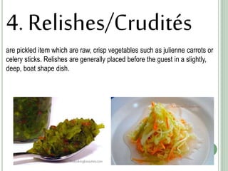 4. Relishes/Crudités
are pickled item which are raw, crisp vegetables such as julienne carrots or
celery sticks. Relishes are generally placed before the guest in a slightly,
deep, boat shape dish.
 