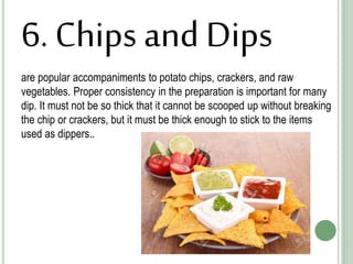 6. Chips and Dips
are popular accompaniments to potato chips, crackers, and raw
vegetables. Proper consistency in the preparation is important for many
dip. It must not be so thick that it cannot be scooped up without breaking
the chip or crackers, but it must be thick enough to stick to the items
used as dippers..
 