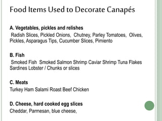 FoodItems Usedto Decorate Canapés
A. Vegetables, pickles and relishes
Radish Slices, Pickled Onions, Chutney, Parley Tomatoes, Olives,
Pickles, Asparagus Tips, Cucumber Slices, Pimiento
B. Fish
Smoked Fish Smoked Salmon Shrimp Caviar Shrimp Tuna Flakes
Sardines Lobster / Chunks or slices
C. Meats
Turkey Ham Salami Roast Beef Chicken
D. Cheese, hard cooked egg slices
Cheddar, Parmesan, blue cheese,
 