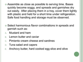  Assemble as close as possible to serving time. Bases
quickly become soggy, and spreads and garnishes dry
out easily. After placing them in a tray, cover them lightly
with plastic and held for a short time under refrigeration.
Safe food handling and storage must be observed.
 Select harmonious flavor combinations in spreads and
garnish such as:
A. Mustard and ham
B. Lemon butter and caviar
C. Pimiento cream cheese and sardines
D. Tuna salad and capers
E. Anchovy butter, hard cooked egg slice and olive
 