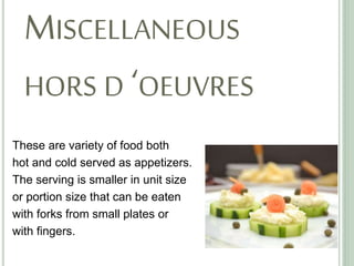 MISCELLANEOUS
HORS D ‘OEUVRES
These are variety of food both
hot and cold served as appetizers.
The serving is smaller in unit size
or portion size that can be eaten
with forks from small plates or
with fingers.
 