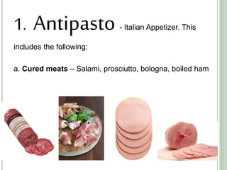 1. Antipasto - Italian Appetizer. This
includes the following:
a. Cured meats – Salami, prosciutto, bologna, boiled ham
 