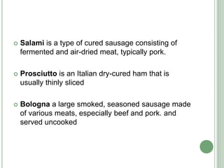  Salami is a type of cured sausage consisting of
fermented and air-dried meat, typically pork.
 Prosciutto is an Italian dry-cured ham that is
usually thinly sliced
 Bologna a large smoked, seasoned sausage made
of various meats, especially beef and pork. and
served uncooked
 