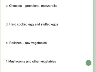 c. Cheeses – provolone, mozzarella
d. Hard cooked egg and stuffed eggs
e. Relishes – raw vegetables
f. Mushrooms and other vegetables
 