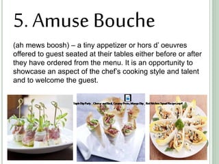 5. Amuse Bouche
(ah mews boosh) – a tiny appetizer or hors d’ oeuvres
offered to guest seated at their tables either before or after
they have ordered from the menu. It is an opportunity to
showcase an aspect of the chef’s cooking style and talent
and to welcome the guest.
 