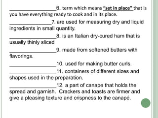 ________________6. term which means “set in place” that is
you have everything ready to cook and in its place.
________________7. are used for measuring dry and liquid
ingredients in small quantity.
________________8. is an Italian dry-cured ham that is
usually thinly sliced
________________9. made from softened butters with
flavorings.
________________10. used for making butter curls.
________________11. containers of different sizes and
shapes used in the preparation.
________________12. a part of canape that holds the
spread and garnish. Crackers and toasts are firmer and
give a pleasing texture and crispness to the canapé.
 