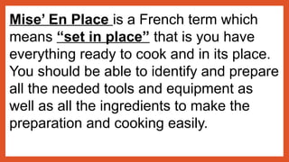 Mise’ En Place is a French term which
means “set in place” that is you have
everything ready to cook and in its place.
You should be able to identify and prepare
all the needed tools and equipment as
well as all the ingredients to make the
preparation and cooking easily.
 