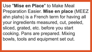 Use "Mise en Place" to Make Meal
Preparation Easier. Mise en place (MEEZ
ahn plahs) is a French term for having all
your ingredients measured, cut, peeled,
sliced, grated, etc. before you start
cooking. Pans are prepared. Mixing
bowls, tools and equipment set out.
 