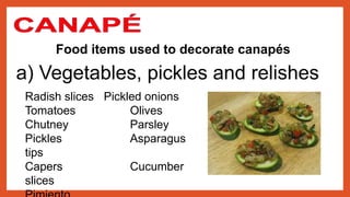 Food items used to decorate canapés
a) Vegetables, pickles and relishes
Radish slices Pickled onions
Tomatoes Olives
Chutney Parsley
Pickles Asparagus
tips
Capers Cucumber
slices
 