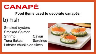 Food items used to decorate canapés
b) Fish
Smoked oysters
Smoked Salmon
Shrimp Caviar
Tuna flakes Sardines
Lobster chunks or slices
 