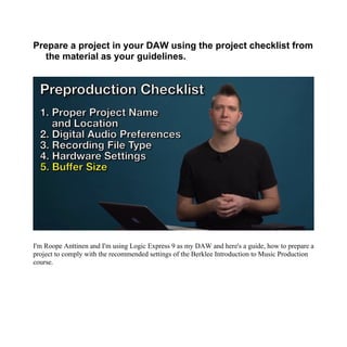 Prepare a project in your DAW using the project checklist from
the material as your guidelines.
I'm Roope Anttinen and I'm using Logic Express 9 as my DAW and here's a guide, how to prepare a
project to comply with the recommended settings of the Berklee Introduction to Music Production
course.
 