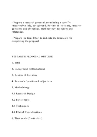 · Prepare a research proposal, mentioning a specific
researchable title, background, Review of literature, research
questions and objectives, methodology, resources and
references.
· Prepare the Gant Chart to indicate the timescale for
completing the proposal
RESEARCH PROPOSAL OUTLINE
1. Title
2. Background (introduction)
3. Review of literature
4. Research Questions & objectives
5. Methodology
4.1 Research Design
4.2 Participants
4.3 Techniques
4.4 Ethical Considerations
6. Time scale (Gantt chart)
 