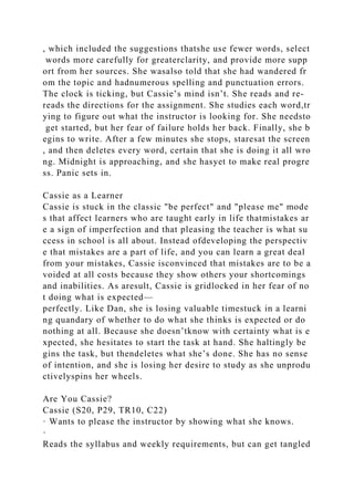 , which included the suggestions thatshe use fewer words, select
words more carefully for greaterclarity, and provide more supp
ort from her sources. She wasalso told that she had wandered fr
om the topic and hadnumerous spelling and punctuation errors.
The clock is ticking, but Cassie’s mind isn’t. She reads and re-
reads the directions for the assignment. She studies each word,tr
ying to figure out what the instructor is looking for. She needsto
get started, but her fear of failure holds her back. Finally, she b
egins to write. After a few minutes she stops, staresat the screen
, and then deletes every word, certain that she is doing it all wro
ng. Midnight is approaching, and she hasyet to make real progre
ss. Panic sets in.
Cassie as a Learner
Cassie is stuck in the classic "be perfect" and "please me" mode
s that affect learners who are taught early in life thatmistakes ar
e a sign of imperfection and that pleasing the teacher is what su
ccess in school is all about. Instead ofdeveloping the perspectiv
e that mistakes are a part of life, and you can learn a great deal
from your mistakes, Cassie isconvinced that mistakes are to be a
voided at all costs because they show others your shortcomings
and inabilities. As aresult, Cassie is gridlocked in her fear of no
t doing what is expected—
perfectly. Like Dan, she is losing valuable timestuck in a learni
ng quandary of whether to do what she thinks is expected or do
nothing at all. Because she doesn’tknow with certainty what is e
xpected, she hesitates to start the task at hand. She haltingly be
gins the task, but thendeletes what she’s done. She has no sense
of intention, and she is losing her desire to study as she unprodu
ctivelyspins her wheels.
Are You Cassie?
Cassie (S20, P29, TR10, C22)
· Wants to please the instructor by showing what she knows.
·
Reads the syllabus and weekly requirements, but can get tangled
 