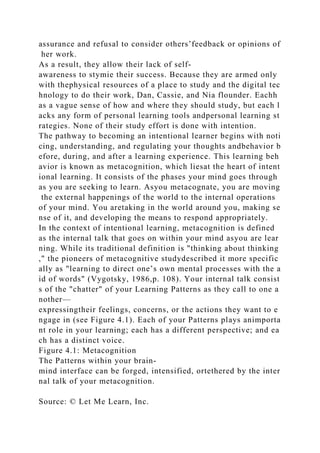 assurance and refusal to consider others’feedback or opinions of
her work.
As a result, they allow their lack of self-
awareness to stymie their success. Because they are armed only
with thephysical resources of a place to study and the digital tec
hnology to do their work, Dan, Cassie, and Nia flounder. Eachh
as a vague sense of how and where they should study, but each l
acks any form of personal learning tools andpersonal learning st
rategies. None of their study effort is done with intention.
The pathway to becoming an intentional learner begins with noti
cing, understanding, and regulating your thoughts andbehavior b
efore, during, and after a learning experience. This learning beh
avior is known as metacognition, which liesat the heart of intent
ional learning. It consists of the phases your mind goes through
as you are seeking to learn. Asyou metacognate, you are moving
the external happenings of the world to the internal operations
of your mind. You aretaking in the world around you, making se
nse of it, and developing the means to respond appropriately.
In the context of intentional learning, metacognition is defined
as the internal talk that goes on within your mind asyou are lear
ning. While its traditional definition is "thinking about thinking
," the pioneers of metacognitive studydescribed it more specific
ally as "learning to direct one’s own mental processes with the a
id of words" (Vygotsky, 1986,p. 108). Your internal talk consist
s of the "chatter" of your Learning Patterns as they call to one a
nother—
expressingtheir feelings, concerns, or the actions they want to e
ngage in (see Figure 4.1). Each of your Patterns plays animporta
nt role in your learning; each has a different perspective; and ea
ch has a distinct voice.
Figure 4.1: Metacognition
The Patterns within your brain-
mind interface can be forged, intensified, ortethered by the inter
nal talk of your metacognition.
Source: © Let Me Learn, Inc.
 