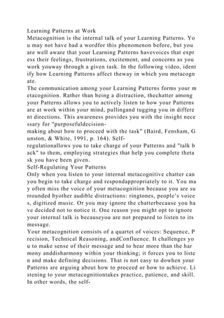 Learning Patterns at Work
Metacognition is the internal talk of your Learning Patterns. Yo
u may not have had a wordfor this phenomenon before, but you
are well aware that your Learning Patterns havevoices that expr
ess their feelings, frustrations, excitement, and concerns as you
work youway through a given task. In the following video, ident
ify how Learning Patterns affect theway in which you metacogn
ate.
The communication among your Learning Patterns forms your m
etacognition. Rather than being a distraction, thechatter among
your Patterns allows you to actively listen to how your Patterns
are at work within your mind, pullingand tugging you in differe
nt directions. This awareness provides you with the insight nece
ssary for "purposefuldecision-
making about how to proceed with the task" (Baird, Fensham, G
unston, & White, 1991, p. 164). Self-
regulationallows you to take charge of your Patterns and "talk b
ack" to them, employing strategies that help you complete theta
sk you have been given.
Self-Regulating Your Patterns
Only when you listen to your internal metacognitive chatter can
you begin to take charge and respondappropriately to it. You ma
y often miss the voice of your metacognition because you are su
rrounded byother audible distractions: ringtones, people’s voice
s, digitized music. Or you may ignore the chatterbecause you ha
ve decided not to notice it. One reason you might opt to ignore
your internal talk is becauseyou are not prepared to listen to its
message.
Your metacognition consists of a quartet of voices: Sequence, P
recision, Technical Reasoning, andConfluence. It challenges yo
u to make sense of their message and to hear more than the har
mony anddisharmony within your thinking; it forces you to liste
n and make defining decisions. That is not easy to dowhen your
Patterns are arguing about how to proceed or how to achieve. Li
stening to your metacognitiontakes practice, patience, and skill.
In other words, the self-
 