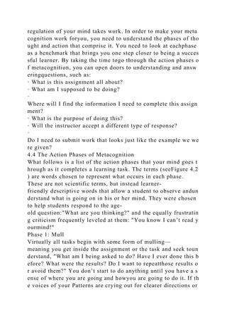 regulation of your mind takes work. In order to make your meta
cognition work foryou, you need to understand the phases of tho
ught and action that comprise it. You need to look at eachphase
as a benchmark that brings you one step closer to being a succes
sful learner. By taking the time togo through the action phases o
f metacognition, you can open doors to understanding and answ
eringquestions, such as:
· What is this assignment all about?
· What am I supposed to be doing?
·
Where will I find the information I need to complete this assign
ment?
· What is the purpose of doing this?
· Will the instructor accept a different type of response?
·
Do I need to submit work that looks just like the example we we
re given?
4.4 The Action Phases of Metacognition
What follows is a list of the action phases that your mind goes t
hrough as it completes a learning task. The terms (seeFigure 4.2
) are words chosen to represent what occurs in each phase.
These are not scientific terms, but instead learner-
friendly descriptive words that allow a student to observe andun
derstand what is going on in his or her mind. They were chosen
to help students respond to the age-
old question:"What are you thinking?" and the equally frustratin
g criticism frequently leveled at them: "You know I can’t read y
ourmind!"
Phase 1: Mull
Virtually all tasks begin with some form of mulling—
meaning you get inside the assignment or the task and seek toun
derstand, "What am I being asked to do? Have I ever done this b
efore? What were the results? Do I want to repeatthose results o
r avoid them?" You don’t start to do anything until you have a s
ense of where you are going and howyou are going to do it. If th
e voices of your Patterns are crying out for clearer directions or
 