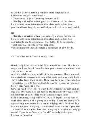to use his or her Learning Patterns more intentionally.
Reflect on the past three weeks.
· Choose one of your Learning Patterns and
· Identify a situation where you could have used the chosen
Pattern with more intention in this class and explain how
you could have forged, intensified, or tethered to be successful.
OR
· Identify a situation where you actually did use the chosen
Pattern with more intention in this class and explain how
you actually did forge, intensify, or tether to be successful.
· List your LCI scores in your response.
Your initial post should contain a minimum of 250 words.
4.1 The Need for Effective Study Habits
Good study habits are crucial for academic success. This is a me
ssage you have heard from the time you entered schooluntil now
, as you enter or re-
enter the adult learning world of online courses. Many nontradit
ional students entercollege long after their previous study habits
have faded from their minds. They may have never learned how
to beststudy at all; their old habits may have been ways to just
barely cope with the work.
Now the need for effective study habits becomes urgent and im
mediate. Of course you can turn to the Internet whereyou will fi
nd hundreds of sites filled with standard suggestions—
have a set place, study when rested, take breaks, dothe hardest
work first, study with a group or a buddy. There are plenty of bl
ogs relating how others have madestudying work for them. But t
hey are not you! Studying is a universal requirement if you plan
to succeed as a student;however, studying strategies are very pe
rsonal. There is no "one size fits all" in study techniques.
Factors to Consider
 
