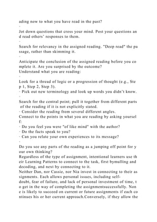 ading now to what you have read in the past?
·
Jot down questions that cross your mind. Post your questions an
d read others’ responses to them.
·
Search for relevancy in the assigned reading. "Deep read" the pa
ssage, rather than skimming it.
·
Anticipate the conclusion of the assigned reading before you co
mplete it. Are you surprised by the outcome?
Understand what you are reading:
·
Look for a thread of logic or a progression of thought (e.g., Ste
p 1, Step 2, Step 3).
· Pick out new terminology and look up words you didn’t know.
·
Search for the central point; pull it together from different parts
of the reading if it is not explicitly stated.
· Consider the reading from several different angles.
Connect to the points in what you are reading by asking yoursel
f:
· Do you feel you were "of like mind" with the author?
· Do the facts speak to you?
· Can you relate your own experiences to its message?
·
Do you see any parts of the reading as a jumping off point for y
our own thinking?
Regardless of the type of assignment, intentional learners use th
eir Learning Patterns to connect to the task, first bymulling and
decoding, and next by connecting to it.
Neither Dan, nor Cassie, nor Nia invest in connecting to their as
signments. Each allows personal issues, including self-
doubt, fear of failure, and lack of personal investment of time, t
o get in the way of completing the assignmentsuccessfully. Non
e is likely to succeed on current or future assignments if each co
ntinues his or her current approach.Conversely, if they allow the
 