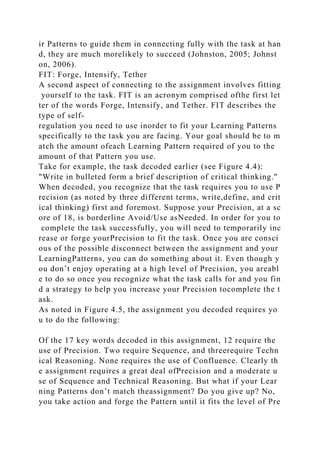 ir Patterns to guide them in connecting fully with the task at han
d, they are much morelikely to succeed (Johnston, 2005; Johnst
on, 2006).
FIT: Forge, Intensify, Tether
A second aspect of connecting to the assignment involves fitting
yourself to the task. FIT is an acronym comprised ofthe first let
ter of the words Forge, Intensify, and Tether. FIT describes the
type of self-
regulation you need to use inorder to fit your Learning Patterns
specifically to the task you are facing. Your goal should be to m
atch the amount ofeach Learning Pattern required of you to the
amount of that Pattern you use.
Take for example, the task decoded earlier (see Figure 4.4):
"Write in bulleted form a brief description of critical thinking."
When decoded, you recognize that the task requires you to use P
recision (as noted by three different terms, write,define, and crit
ical thinking) first and foremost. Suppose your Precision, at a sc
ore of 18, is borderline Avoid/Use asNeeded. In order for you to
complete the task successfully, you will need to temporarily inc
rease or forge yourPrecision to fit the task. Once you are consci
ous of the possible disconnect between the assignment and your
LearningPatterns, you can do something about it. Even though y
ou don’t enjoy operating at a high level of Precision, you areabl
e to do so once you recognize what the task calls for and you fin
d a strategy to help you increase your Precision tocomplete the t
ask.
As noted in Figure 4.5, the assignment you decoded requires yo
u to do the following:
Of the 17 key words decoded in this assignment, 12 require the
use of Precision. Two require Sequence, and threerequire Techn
ical Reasoning. None requires the use of Confluence. Clearly th
e assignment requires a great deal ofPrecision and a moderate u
se of Sequence and Technical Reasoning. But what if your Lear
ning Patterns don’t match theassignment? Do you give up? No,
you take action and forge the Pattern until it fits the level of Pre
 