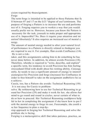 cision required by theassignment.
Forge
The term forge is intended to be applied to those Patterns that fa
ll between 07 and 17 on the LCI "degree of use"continuum. The
purpose of forging a Pattern is to increase the use and performa
nce of it. Forging requires you to workin a way that you would
usually prefer not to. However, because you know the Pattern is
necessary for the task, youseek to make proper and appropriate
use of it. Impossible? No. Does it require your attention and int
ention?Absolutely! It also requires an increased use of mental e
nergy.
The amount of mental energy needed to alter your natural level
of performance in a Pattern is directly related to thedegree you
are required to use it. For example, Dan avoids Confluence (14).
He is not a risk-
taker, and this assignmentis asking him to do something he has
never done before. In addition, he almost avoids Precision (18).
Therefore, whenhe is required to "write, describe, and explain"
a specific term, his tendency to avoid Precision has him feeling
stressedand filled with doubt about his writing ability. Consequ
ently, he needs to use a significant amount of energy to intensif
y(energize) his Precision and forge (increase) his Confluence in
order to free himself to take on the assignment andbelieve he ca
n achieve.
Cassie, too, has a Pattern she avoids: Technical Reasoning (10).
It is not easy for Cassie to problem-
solve. By notknowing how to use her Technical Reasoning to gr
ound her Precision (29) and make it work for her, she allows her
mind to go round and round in circles, never certain of what to
do or how to proceed. Her Technical Reasoning couldprove help
ful to her in completing the assignment if she knew how to put f
orth the mental energy to forge its use. Forexample, she could u
se her Sequence to plan a step-by-
step approach to forging her Technical Reasoning and solve the
problem she is facing.
Forging is a metacognitive skill that takes patience, practice, an
 