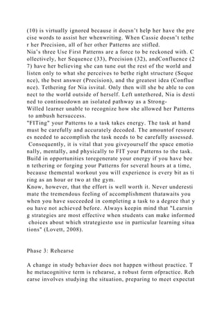 (10) is virtually ignored because it doesn’t help her have the pre
cise words to assist her whenwriting. When Cassie doesn’t tethe
r her Precision, all of her other Patterns are stifled.
Nia’s three Use First Patterns are a force to be reckoned with. C
ollectively, her Sequence (33), Precision (32), andConfluence (2
7) have her believing she can tune out the rest of the world and
listen only to what she perceives to bethe right structure (Seque
nce), the best answer (Precision), and the greatest idea (Conflue
nce). Tethering for Nia isvital. Only then will she be able to con
nect to the world outside of herself. Left untethered, Nia is desti
ned to continuedown an isolated pathway as a Strong-
Willed learner unable to recognize how she allowed her Patterns
to ambush hersuccess.
"FITing" your Patterns to a task takes energy. The task at hand
must be carefully and accurately decoded. The amountof resourc
es needed to accomplish the task needs to be carefully assessed.
Consequently, it is vital that you giveyourself the space emotio
nally, mentally, and physically to FIT your Patterns to the task.
Build in opportunities toregenerate your energy if you have bee
n tethering or forging your Patterns for several hours at a time,
because themental workout you will experience is every bit as ti
ring as an hour or two at the gym.
Know, however, that the effort is well worth it. Never underesti
mate the tremendous feeling of accomplishment thatawaits you
when you have succeeded in completing a task to a degree that y
ou have not achieved before. Always keepin mind that "Learnin
g strategies are most effective when students can make informed
choices about which strategiesto use in particular learning situa
tions" (Lovett, 2008).
Phase 3: Rehearse
A change in study behavior does not happen without practice. T
he metacognitive term is rehearse, a robust form ofpractice. Reh
earse involves studying the situation, preparing to meet expectat
 